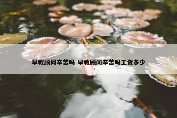 早教顾问辛苦吗 早教顾问辛苦吗工资多少