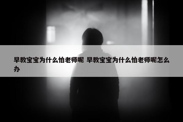 早教宝宝为什么怕老师呢 早教宝宝为什么怕老师呢怎么办