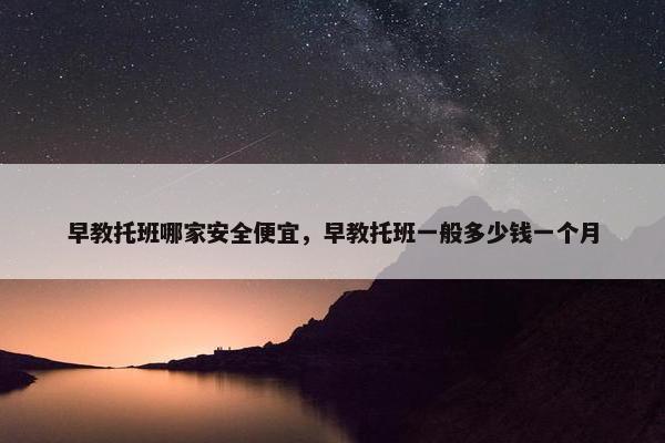 早教托班哪家安全便宜，早教托班一般多少钱一个月