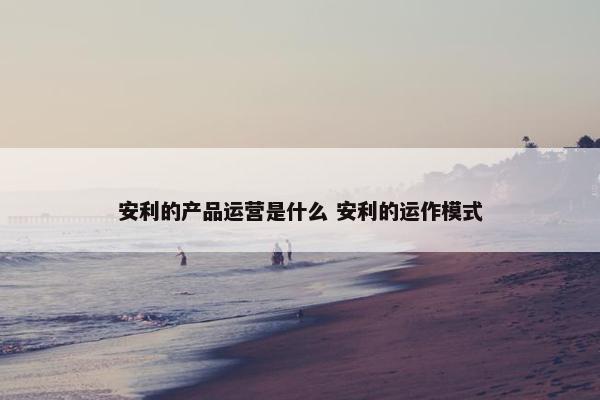 安利的产品运营是什么 安利的运作模式