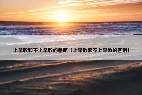 上早教和不上早教的差距（上早教跟不上早教的区别）