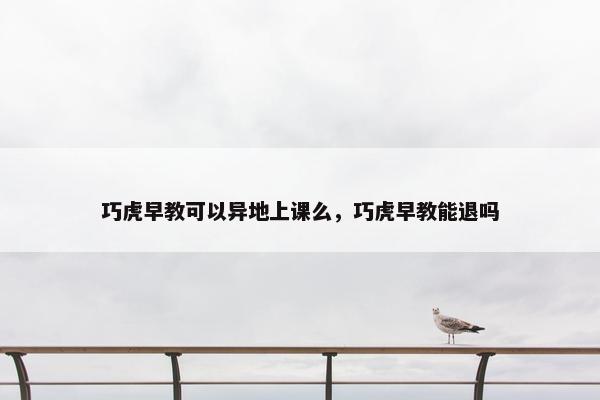 巧虎早教可以异地上课么，巧虎早教能退吗