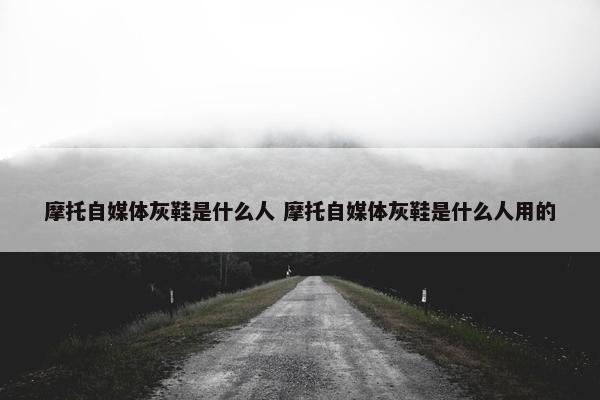 摩托自媒体灰鞋是什么人 摩托自媒体灰鞋是什么人用的