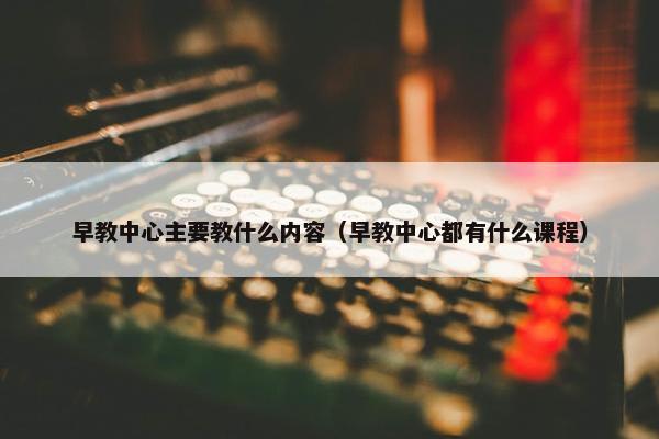 早教中心主要教什么内容（早教中心都有什么课程）