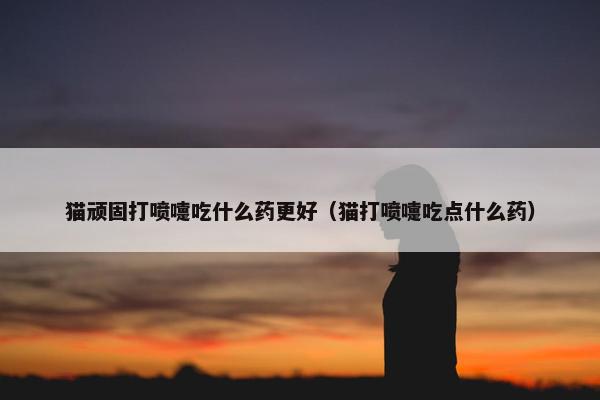 猫顽固打喷嚏吃什么药更好（猫打喷嚏吃点什么药）