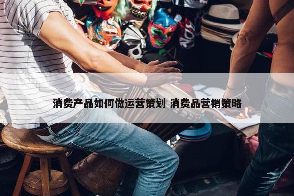 消费产品如何做运营策划 消费品营销策略