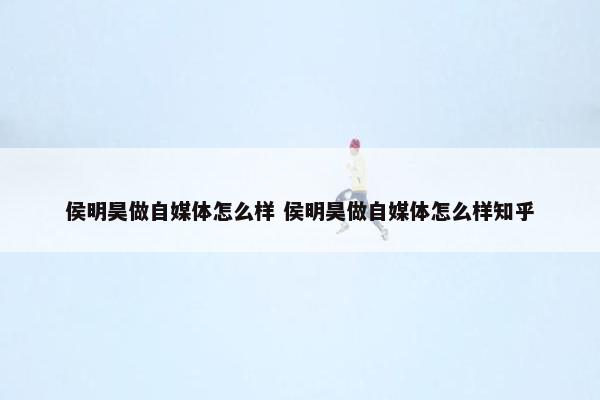 侯明昊做自媒体怎么样 侯明昊做自媒体怎么样知乎