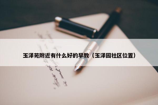 玉泽苑附近有什么好的早教（玉泽园社区位置）