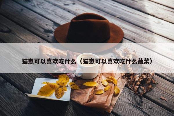 猫崽可以喜欢吃什么（猫崽可以喜欢吃什么蔬菜）