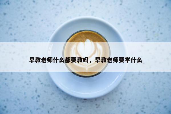 早教老师什么都要教吗，早教老师要学什么