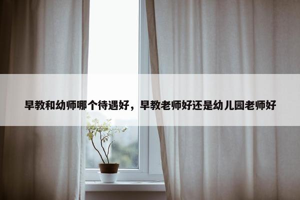 早教和幼师哪个待遇好，早教老师好还是幼儿园老师好