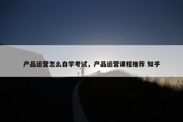 产品运营怎么自学考试，产品运营课程推荐 知乎