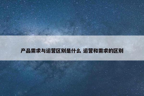 产品需求与运营区别是什么 运营和需求的区别