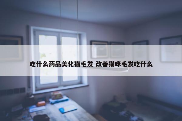 吃什么药品美化猫毛发 改善猫咪毛发吃什么