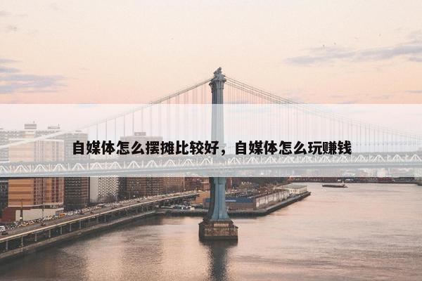 自媒体怎么摆摊比较好，自媒体怎么玩赚钱