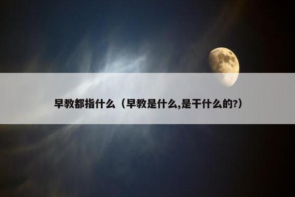 早教都指什么（早教是什么,是干什么的?）