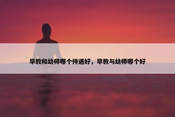 早教和幼师哪个待遇好，早教与幼师哪个好