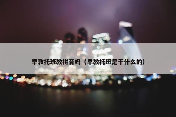 早教托班教拼音吗（早教托班是干什么的）