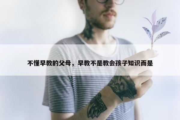 不懂早教的父母，早教不是教会孩子知识而是