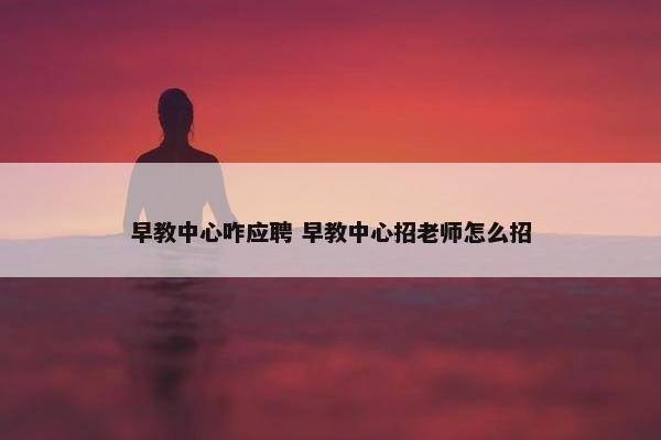 早教中心咋应聘 早教中心招老师怎么招