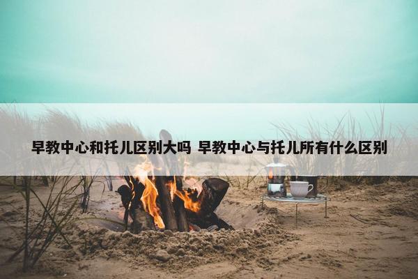 早教中心和托儿区别大吗 早教中心与托儿所有什么区别