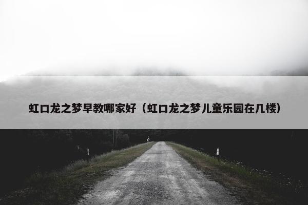 虹口龙之梦早教哪家好（虹口龙之梦儿童乐园在几楼）