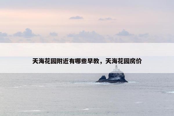 天海花园附近有哪些早教，天海花园房价