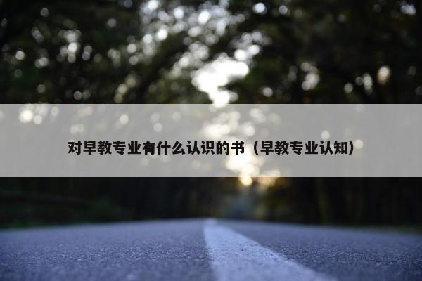 对早教专业有什么认识的书（早教专业认知）