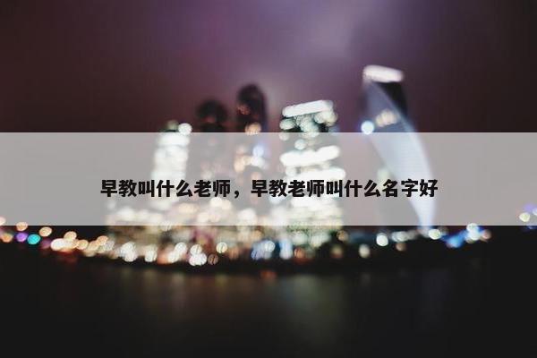 早教叫什么老师，早教老师叫什么名字好