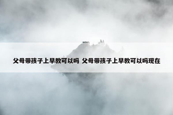 父母带孩子上早教可以吗 父母带孩子上早教可以吗现在