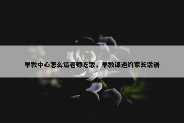 早教中心怎么请老师吃饭，早教课邀约家长话语