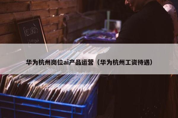 华为杭州岗位ai产品运营（华为杭州工资待遇）