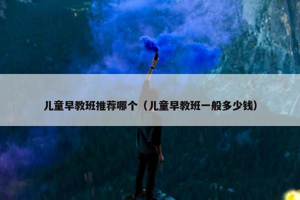 儿童早教班推荐哪个（儿童早教班一般多少钱）