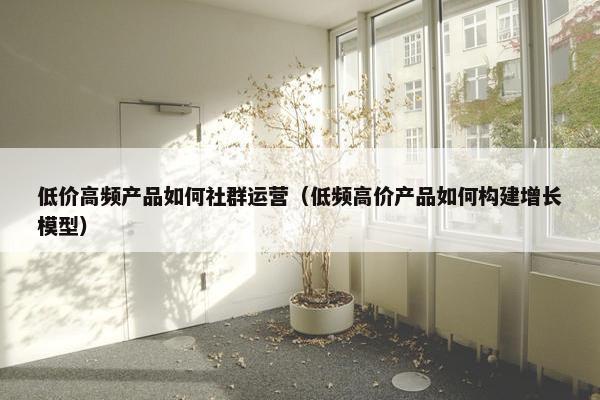 低价高频产品如何社群运营（低频高价产品如何构建增长模型）