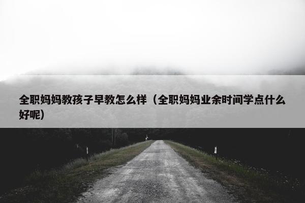 全职妈妈教孩子早教怎么样（全职妈妈业余时间学点什么好呢）