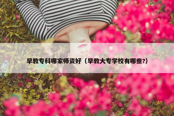 早教专科哪家师资好（早教大专学校有哪些?）