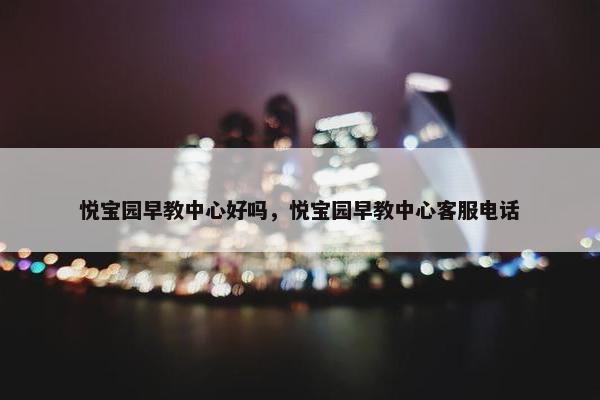 悦宝园早教中心好吗，悦宝园早教中心客服电话