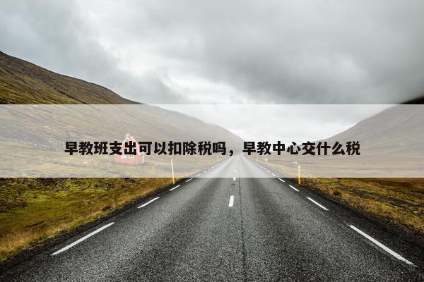 早教班支出可以扣除税吗，早教中心交什么税