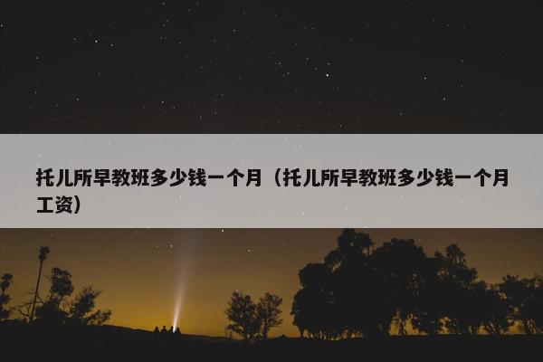 托儿所早教班多少钱一个月（托儿所早教班多少钱一个月工资）