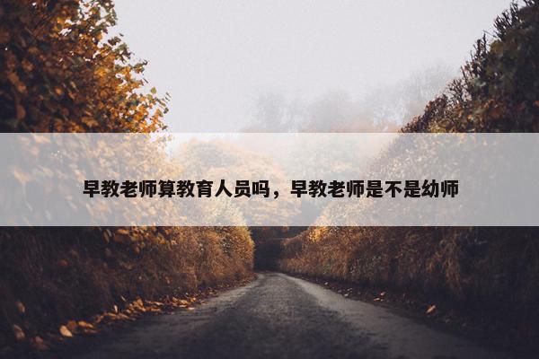 早教老师算教育人员吗，早教老师是不是幼师