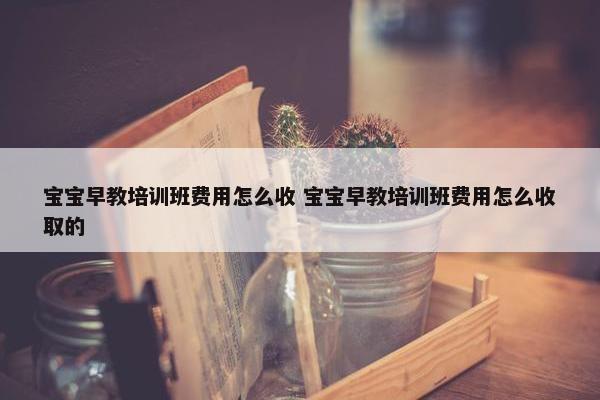 宝宝早教培训班费用怎么收 宝宝早教培训班费用怎么收取的