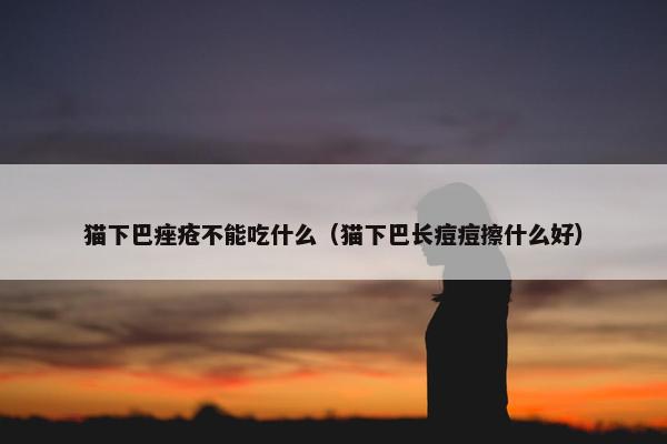 猫下巴痤疮不能吃什么（猫下巴长痘痘擦什么好）