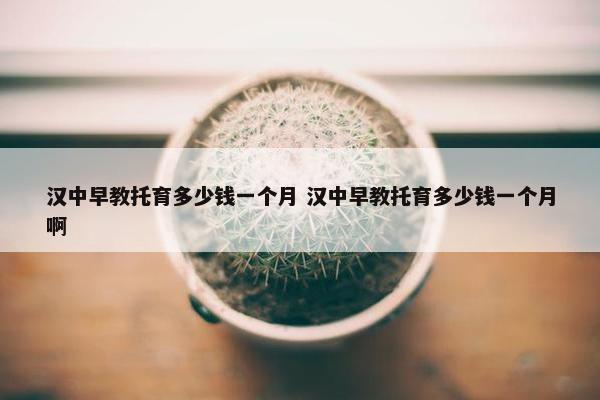 汉中早教托育多少钱一个月 汉中早教托育多少钱一个月啊