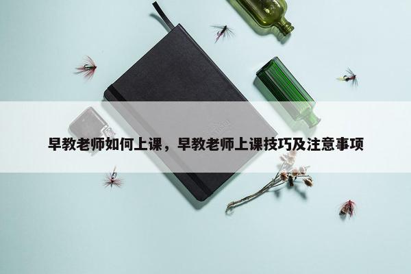 早教老师如何上课，早教老师上课技巧及注意事项