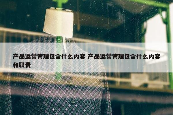 产品运营管理包含什么内容 产品运营管理包含什么内容和职责