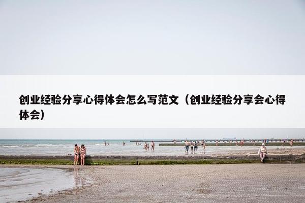 创业经验分享心得体会怎么写范文（创业经验分享会心得体会）