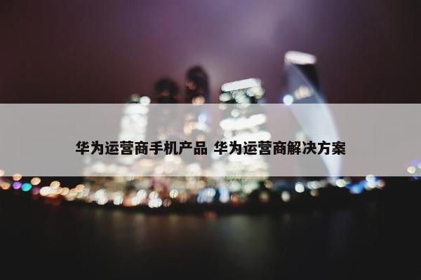 华为运营商手机产品 华为运营商解决方案