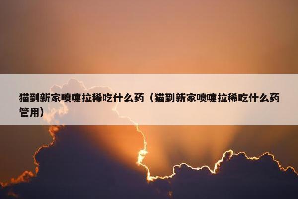 猫到新家喷嚏拉稀吃什么药（猫到新家喷嚏拉稀吃什么药管用）