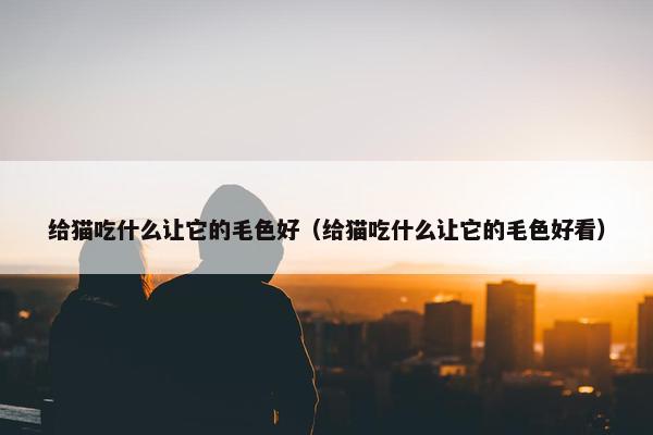 给猫吃什么让它的毛色好（给猫吃什么让它的毛色好看）