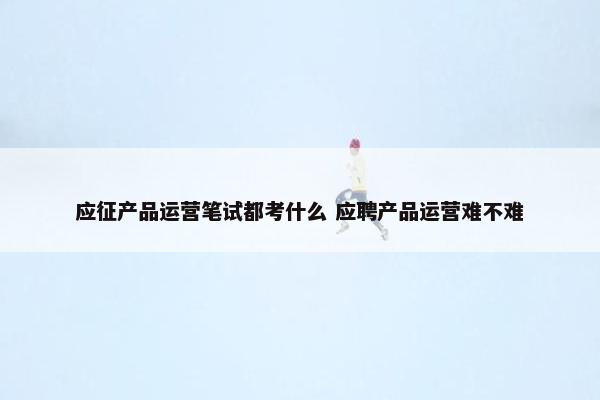 应征产品运营笔试都考什么 应聘产品运营难不难